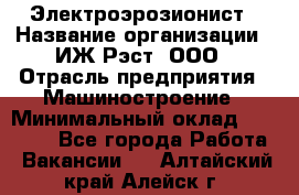 Электроэрозионист › Название организации ­ ИЖ-Рэст, ООО › Отрасль предприятия ­ Машиностроение › Минимальный оклад ­ 25 000 - Все города Работа » Вакансии   . Алтайский край,Алейск г.